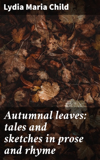 Autumnal leaves: tales and sketches in prose and rhyme, Lydia Maria Child