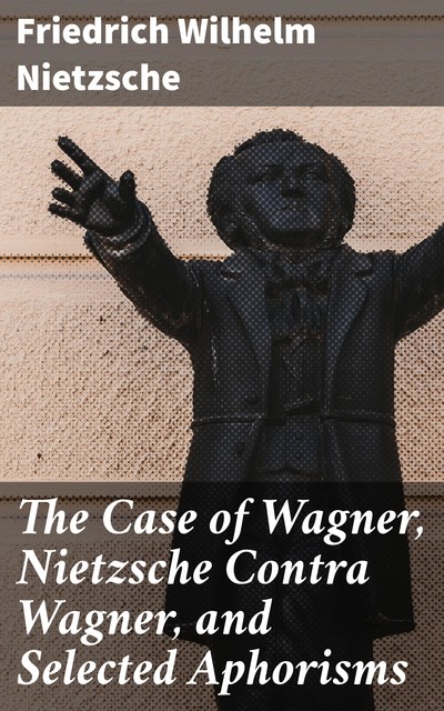 The Case of Wagner, Nietzsche Contra Wagner, and Selected Aphorisms, Friedrich Nietzsche