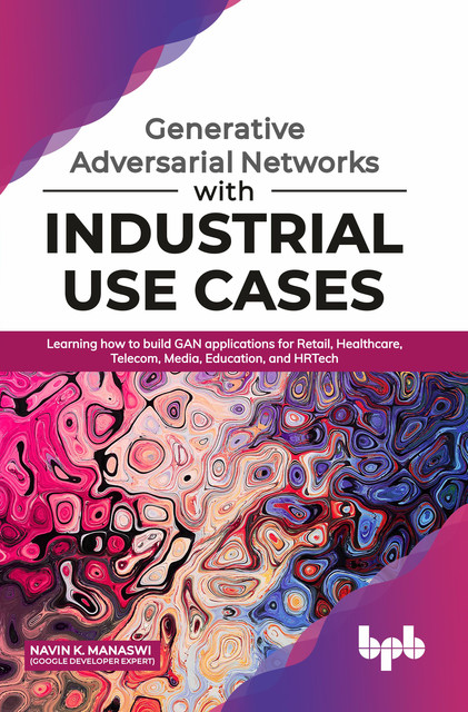 Generative Adversarial Networks with Industrial Use Cases: Learning How to Build GAN Applications for Retail, Healthcare, Telecom, Media, Education, and HRTech, Navin K. Manaswi