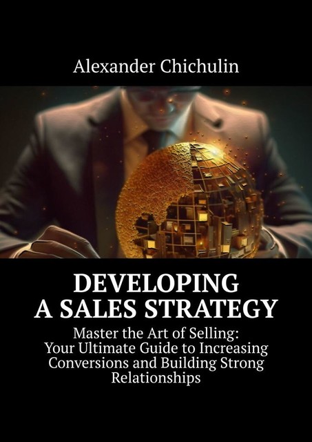 Developing a Sales Strategy. Master the Art of Selling: Your Ultimate Guide to Increasing Conversions and Building Strong Relationships, Alexander Chichulin