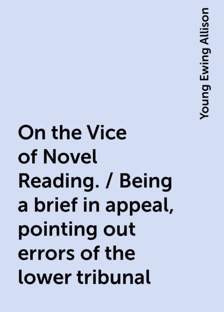 On the Vice of Novel Reading. / Being a brief in appeal, pointing out errors of the lower tribunal, Young Ewing Allison