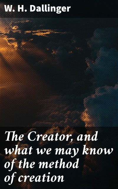 The Creator, and what we may know of the method of creation, W.H. Dallinger