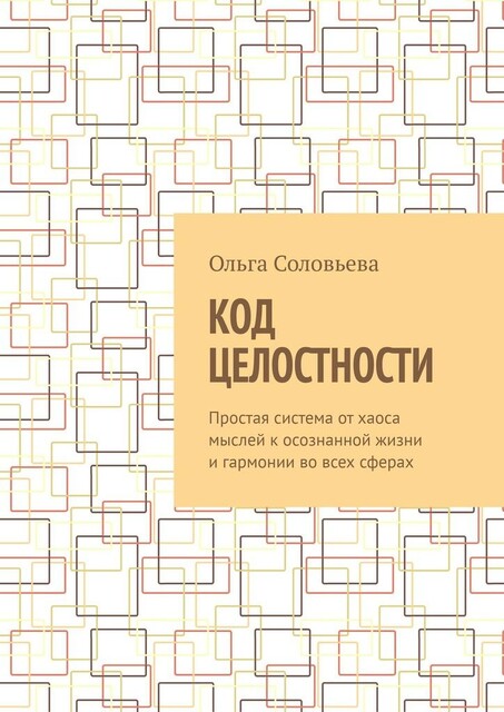 Код целостности. Простая система от хаоса мыслей к осознанной жизни и гармонии во всех сферах, Ольга Соловьева