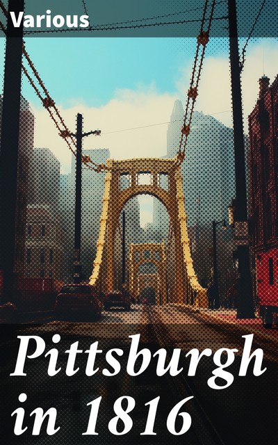 Pittsburgh in 1816 Compiled by the Carnegie Library of Pittsburgh on the One Hundredth Anniversary of the Granting of the City Charter, NA