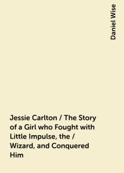 Jessie Carlton / The Story of a Girl who Fought with Little Impulse, the / Wizard, and Conquered Him, Daniel Wise