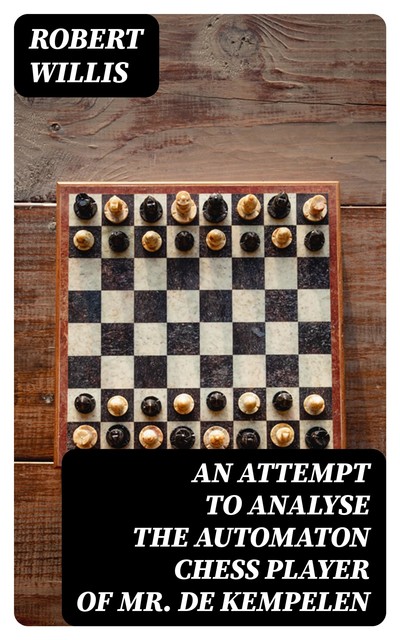 An Attempt to Analyse the Automaton Chess Player of Mr. De Kempelen, Robert Willis