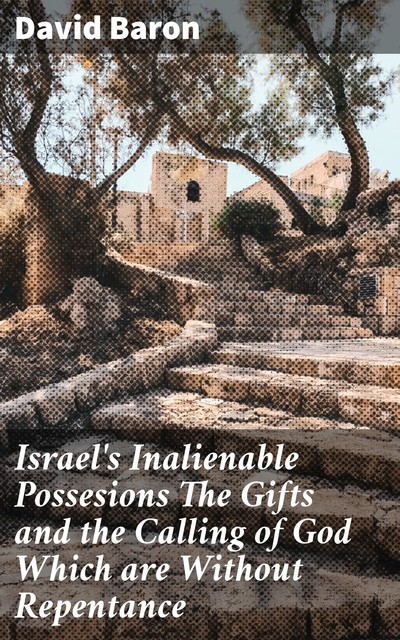 Israel's Inalienable Possesions The Gifts and the Calling of God Which are Without Repentance, David Baron