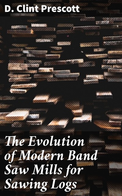 The Evolution of Modern Band Saw Mills for Sawing Logs, D. Clint Prescott
