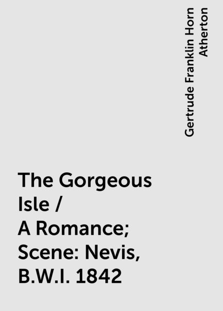 The Gorgeous Isle / A Romance; Scene: Nevis, B.W.I. 1842, Gertrude Franklin Horn Atherton