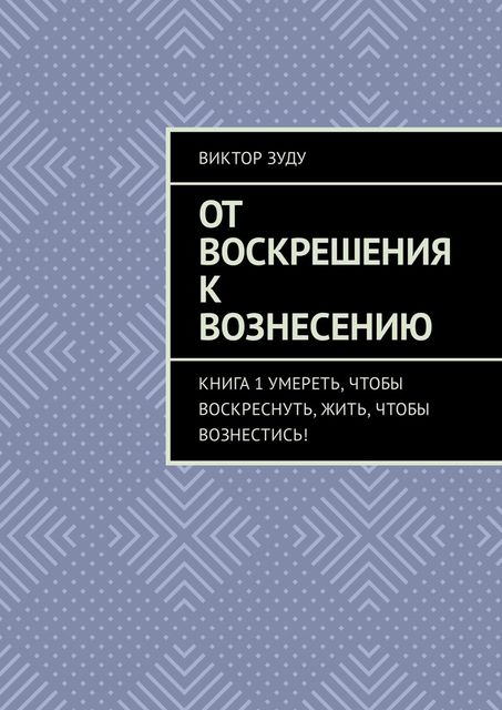 От воскрешения к вознесению. Книга 1. Умереть, чтобы воскреснуть, жить, чтобы вознестись, Виктор Зуду