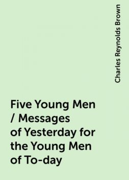 Five Young Men / Messages of Yesterday for the Young Men of To-day, Charles Reynolds Brown