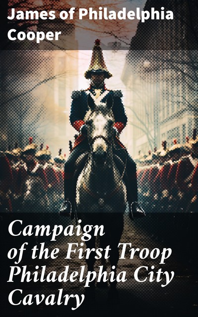 Campaign of the First Troop Philadelphia City Cavalry April 25-November 11, 1898, James Cooper, of Philadelphia
