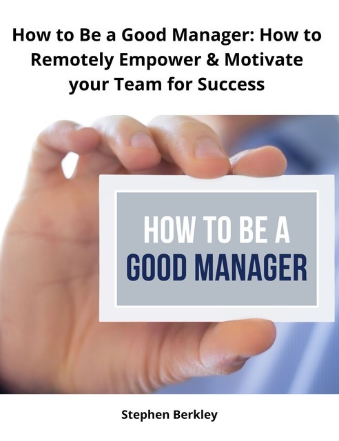 How to Be a Good Manager: How to Remotely Empower & Motivate your Team for Success, Stephen Berkley