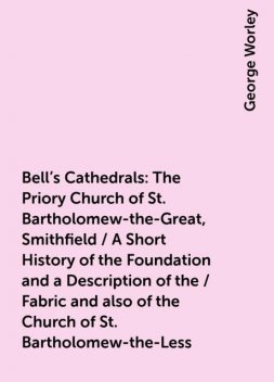 Bell's Cathedrals: The Priory Church of St. Bartholomew-the-Great, Smithfield / A Short History of the Foundation and a Description of the / Fabric and also of the Church of St. Bartholomew-the-Less, George Worley