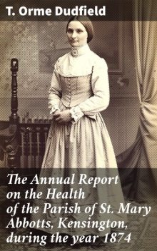 The Annual Report on the Health of the Parish of St. Mary Abbotts, Kensington, during the year 1874, T. Orme Dudfield