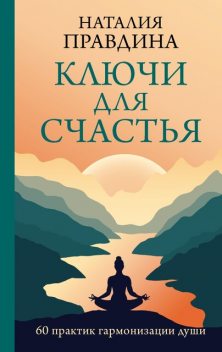 Ключи для счастья: 60 практик гармонизации души, Наталия Правдина