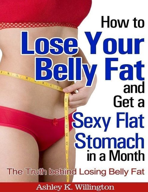 How to Lose Your Belly Fat and Get a Sexy Flat Stomach In a Month: The Truth Behind Losing Belly Fat, Ashley K.Willington