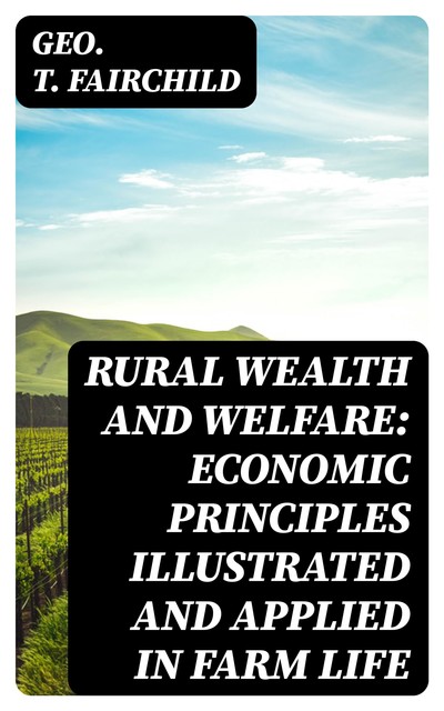 Rural Wealth and Welfare: Economic Principles Illustrated and Applied in Farm Life, Geo.T. Fairchild