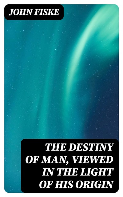 The Destiny of Man, Viewed in the Light of His Origin, John Fiske