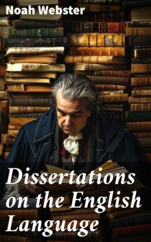 Dissertations on the English Language, with Notes, Historical and Critical; to Which is Added, by Way of Appendix, an Essay on a Reformed Mode of Spelling, With Dr. Franklin's Arguments on that Subject, Noah Webster