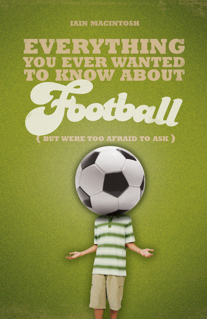 Everything You Ever Wanted to Know About Football But Were too Afraid to Ask, Iain Macintosh