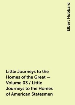 Little Journeys to the Homes of the Great - Volume 03 / Little Journeys to the Homes of American Statesmen, Elbert Hubbard