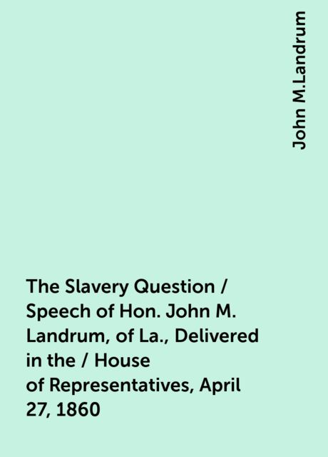 The Slavery Question / Speech of Hon. John M. Landrum, of La., Delivered in the / House of Representatives, April 27, 1860, John M.Landrum