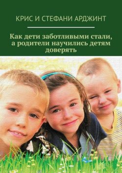 Как дети заботливыми стали, а родители научились детям доверять, Крис Арджинт, Стефани Арджинт