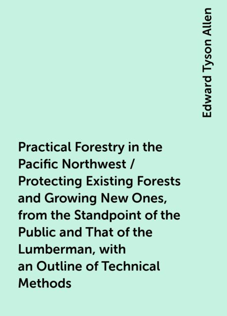 Practical Forestry in the Pacific Northwest / Protecting Existing Forests and Growing New Ones, from the Standpoint of the Public and That of the Lumberman, with an Outline of Technical Methods, Edward Tyson Allen