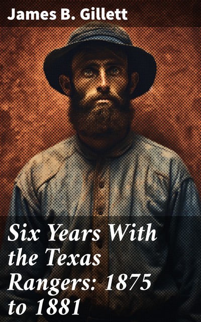 Six Years With the Texas Rangers: 1875 to 1881, James B. Gillett