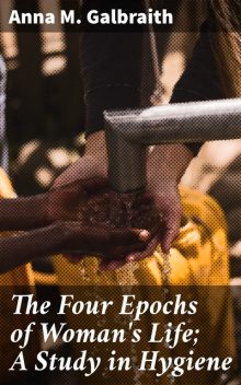 The Four Epochs of Woman's Life; A Study in Hygiene, Anna M.Galbraith