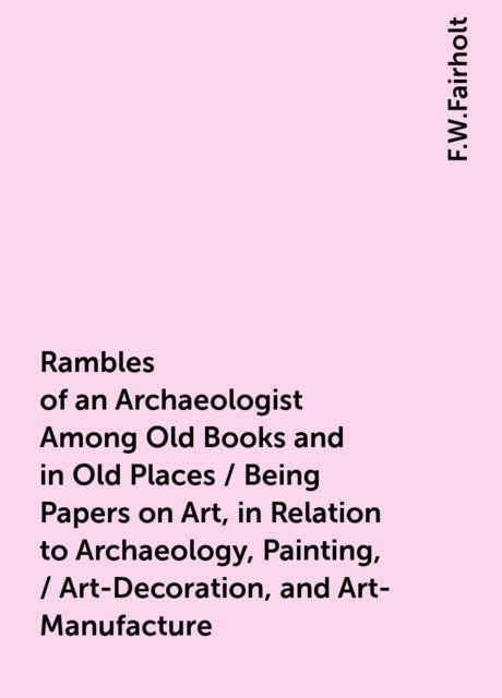 Rambles of an Archaeologist Among Old Books and in Old Places / Being Papers on Art, in Relation to Archaeology, Painting, / Art-Decoration, and Art-Manufacture, F.W.Fairholt