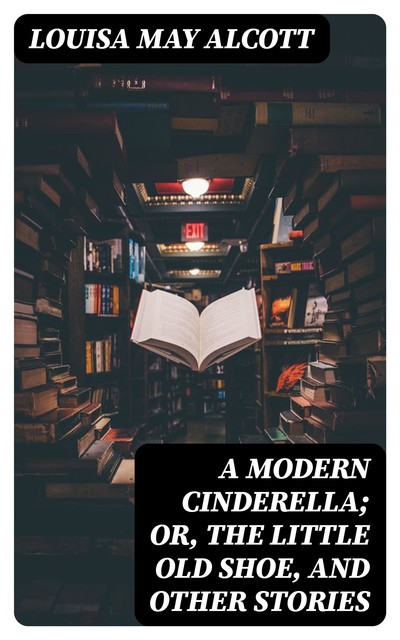 A Modern Cinderella; Or, The Little Old Shoe, and Other Stories, Louisa May Alcott