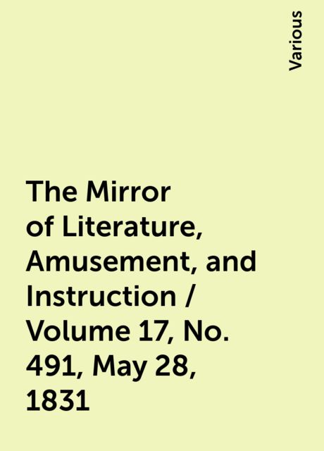 The Mirror of Literature, Amusement, and Instruction / Volume 17, No. 491, May 28, 1831, Various