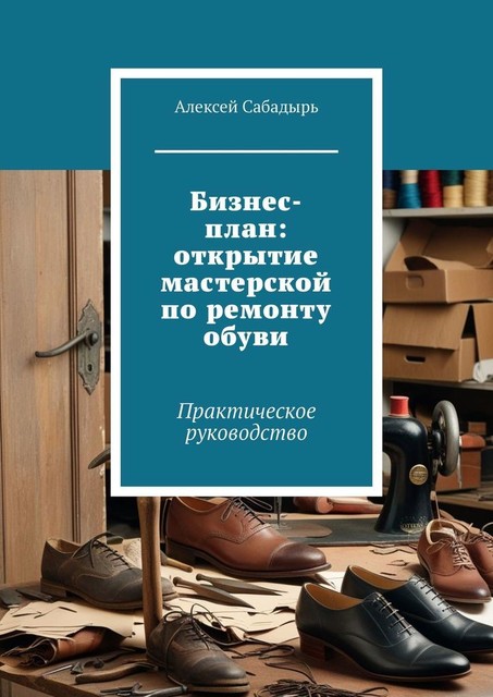 Бизнес-план: открытие мастерской по ремонту обуви. Практическое руководство, Алексей Сабадырь