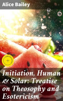 Initiation, Human & Solar: Treatise on Theosophy and Esotericism, Alice Bailey