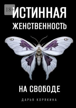 Истинная женственность на свободе. Освобождение от массовой лжи о женщинах и женском, Дарья Корякина