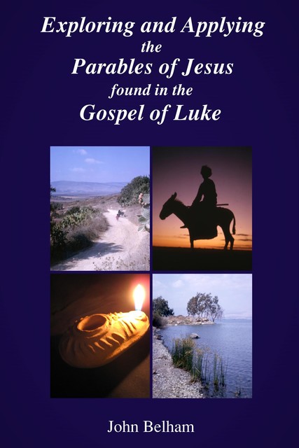 Exploring and Applying the Parables of Jesus found in the Gospel of Luke, John Belham