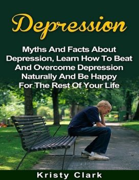 Depression – Myths and Facts About Depression, Learn How to Beat and Overcome Depression Naturally and Be Happy for the Rest of Your Life, Kristy Clark