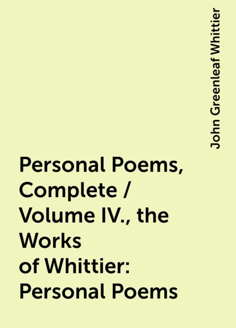 Personal Poems, Complete / Volume IV., the Works of Whittier: Personal Poems, John Greenleaf Whittier