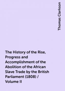 The History of the Rise, Progress and Accomplishment of the Abolition of the African Slave Trade by the British Parliament (1808) / Volume II, Thomas Clarkson