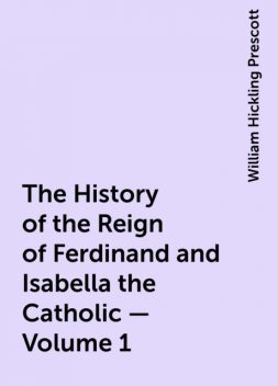 The History of the Reign of Ferdinand and Isabella the Catholic — Volume 1, William Hickling Prescott