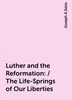 Luther and the Reformation: / The Life-Springs of Our Liberties, Joseph A.Seiss