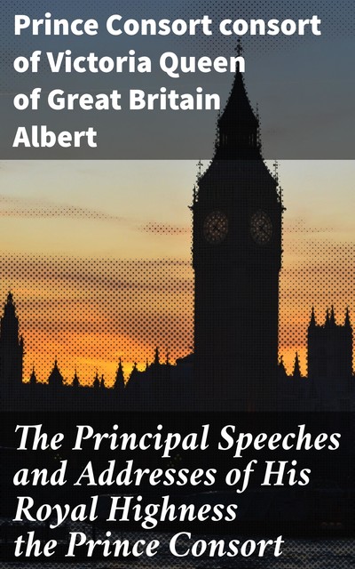 The Principal Speeches and Addresses of His Royal Highness the Prince Consort, Prince Consort consort of Victoria Queen of Great Britain Albert