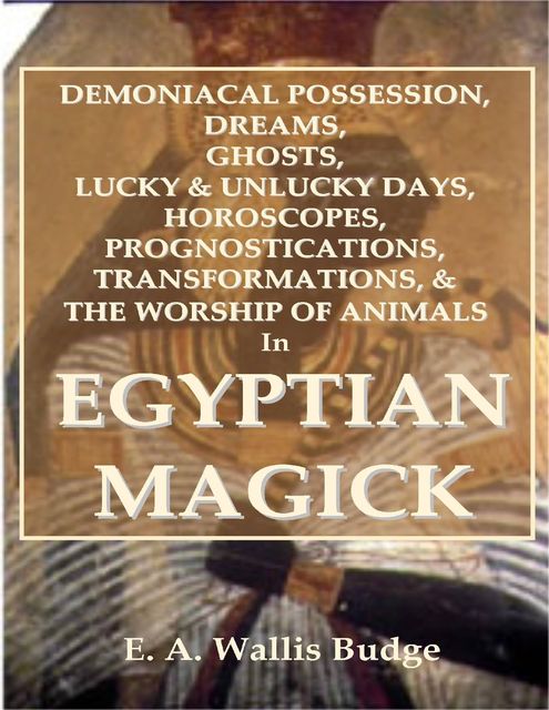 Demoniacal Possession, Dreams, Ghosts, Lucky & Unlucky Days, Horoscopes, Prognostications, Transformations, & the Worship of Animals In Egyptian Magick, E.A.Wallis Budge
