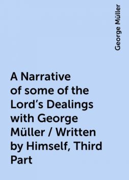 A Narrative of some of the Lord's Dealings with George Müller / Written by Himself, Third Part, George Müller
