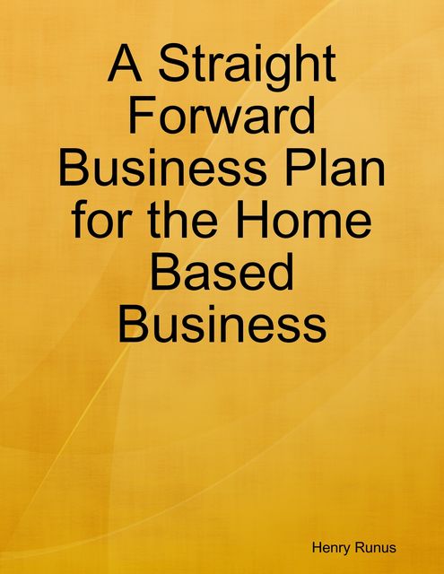 A Straight Forward Business Plan for the Home Based Business, Henry Runus