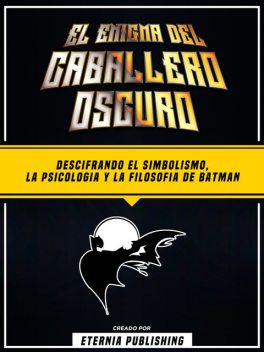 El Enigma Del Caballero Oscuro – Descifrando El Simbolismo, La Psicologia Y La Filosofia De Batman, Eternia Publishing