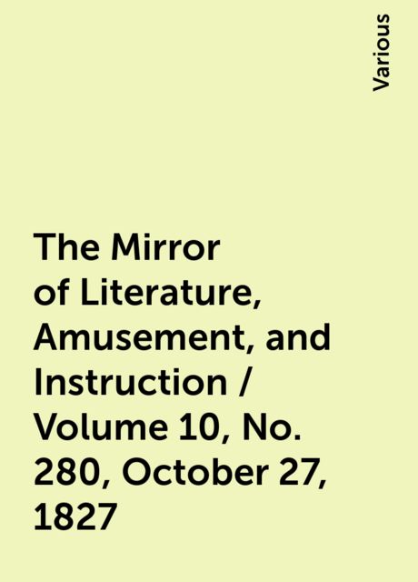 The Mirror of Literature, Amusement, and Instruction / Volume 10, No. 280, October 27, 1827, Various