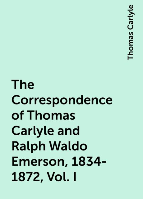 The Correspondence of Thomas Carlyle and Ralph Waldo Emerson, 1834-1872, Vol. I, Thomas Carlyle